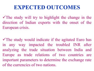 EXPECTED OUTCOMES
The study will try to highlight the change in the
direction of Indian exports with the onset of the
European crisis.

The study would indicate if the agitated Euro has
in any way impacted the troubled INR after
analyzing the trade situation between India and
Europe as trade relations of two countries are
important parameters to determine the exchange rate
of the currencies of two nations.

 