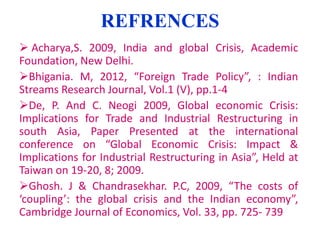 REFRENCES
 Acharya,S. 2009, India and global Crisis, Academic
Foundation, New Delhi.
Bhigania. M, 2012, “Foreign Trade Policy”, : Indian
Streams Research Journal, Vol.1 (V), pp.1-4
De, P. And C. Neogi 2009, Global economic Crisis:
Implications for Trade and Industrial Restructuring in
south Asia, Paper Presented at the international
conference on “Global Economic Crisis: Impact &
Implications for Industrial Restructuring in Asia”, Held at
Taiwan on 19-20, 8; 2009.
Ghosh. J & Chandrasekhar. P.C, 2009, “The costs of
‘coupling’: the global crisis and the Indian economy”,
Cambridge Journal of Economics, Vol. 33, pp. 725- 739

 