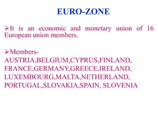 EURO-ZONE
It is an economic and monetary union of 16
European union members.
MembersAUSTRIA,BELGIUM,CYPRUS,FINLAND,
FRANCE,GERMANY,GREECE,IRELAND,
LUXEMBOURG,MALTA,NETHERLAND,
PORTUGAL,SLOVAKIA,SPAIN, SLOVENIA

 