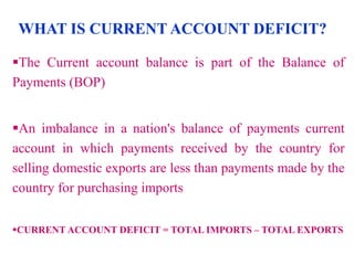 WHAT IS CURRENT ACCOUNT DEFICIT?
The Current account balance is part of the Balance of
Payments (BOP)
An imbalance in a nation's balance of payments current
account in which payments received by the country for
selling domestic exports are less than payments made by the
country for purchasing imports
CURRENT ACCOUNT DEFICIT = TOTAL IMPORTS – TOTAL EXPORTS

 