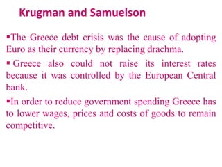 Krugman and Samuelson
The Greece debt crisis was the cause of adopting
Euro as their currency by replacing drachma.
 Greece also could not raise its interest rates
because it was controlled by the European Central
bank.
In order to reduce government spending Greece has
to lower wages, prices and costs of goods to remain
competitive.

 