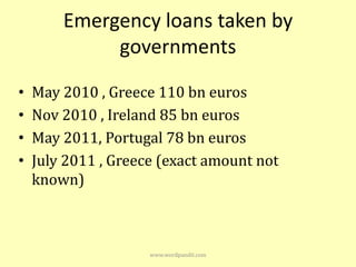 Emergency loans taken by
             governments

•   May 2010 , Greece 110 bn euros
•   Nov 2010 , Ireland 85 bn euros
•   May 2011, Portugal 78 bn euros
•   July 2011 , Greece (exact amount not
    known)



                     www.wordpandit.com
 