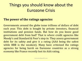 Things you should know about the
             Eurozone Crisis
The power of the ratings agencies
Governments around the globe issue trillions of dollars of debt
each year. This debt is bought by private investors, financial
institutions and pension funds. But how do you know good
government debt from bad? That is where credit agencies like
Moody’s and Standard & Poor’s step in: They assess government
debt for its safety and give it a rating (AAA being the safest
while BBB is the weakest). Many have criticized the ratings
agencies for being harsh on Eurozone countries as a strong
economy like France recently lost its AAA rating.

                          www.wordpandit.com
 