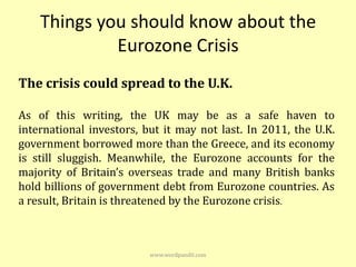 Things you should know about the
             Eurozone Crisis
The crisis could spread to the U.K.

As of this writing, the UK may be as a safe haven to
international investors, but it may not last. In 2011, the U.K.
government borrowed more than the Greece, and its economy
is still sluggish. Meanwhile, the Eurozone accounts for the
majority of Britain’s overseas trade and many British banks
hold billions of government debt from Eurozone countries. As
a result, Britain is threatened by the Eurozone crisis.



                          www.wordpandit.com
 