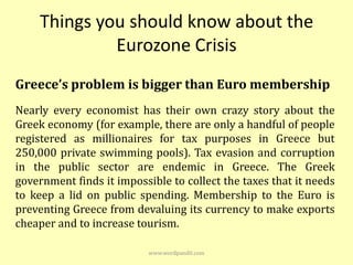 Things you should know about the
             Eurozone Crisis
Greece’s problem is bigger than Euro membership
Nearly every economist has their own crazy story about the
Greek economy (for example, there are only a handful of people
registered as millionaires for tax purposes in Greece but
250,000 private swimming pools). Tax evasion and corruption
in the public sector are endemic in Greece. The Greek
government finds it impossible to collect the taxes that it needs
to keep a lid on public spending. Membership to the Euro is
preventing Greece from devaluing its currency to make exports
cheaper and to increase tourism.

                           www.wordpandit.com
 