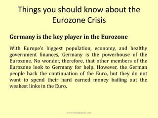 Things you should know about the
            Eurozone Crisis
Germany is the key player in the Eurozone
With Europe’s biggest population, economy, and healthy
government finances, Germany is the powerhouse of the
Eurozone. No wonder, therefore, that other members of the
Eurozone look to Germany for help. However, the German
people back the continuation of the Euro, but they do not
want to spend their hard earned money bailing out the
weakest links in the Euro.



                       www.wordpandit.com
 