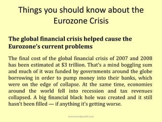 Things you should know about the
             Eurozone Crisis
The global financial crisis helped cause the
Eurozone’s current problems
The final cost of the global financial crisis of 2007 and 2008
has been estimated at $3 trillion. That’s a mind boggling sum
and much of it was funded by governments around the globe
borrowing in order to pump money into their banks, which
were on the edge of collapse. At the same time, economies
around the world fell into recession and tax revenues
collapsed. A big financial black hole was created and it still
hasn’t been filled — if anything it’s getting worse.

                         www.wordpandit.com
 