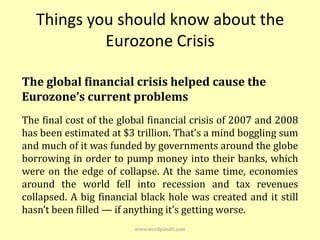 Things you should know about the
            Eurozone Crisis

The global financial crisis helped cause the
Eurozone’s current problems
The final cost of the global financial crisis of 2007 and 2008
has been estimated at $3 trillion. That’s a mind boggling sum
and much of it was funded by governments around the globe
borrowing in order to pump money into their banks, which
were on the edge of collapse. At the same time, economies
around the world fell into recession and tax revenues
collapsed. A big financial black hole was created and it still
hasn’t been filled — if anything it’s getting worse.
                         www.wordpandit.com
 