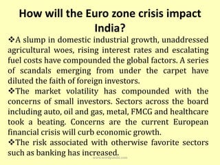 How will the Euro zone crisis impact
                 India?
A slump in domestic industrial growth, unaddressed
agricultural woes, rising interest rates and escalating
fuel costs have compounded the global factors. A series
of scandals emerging from under the carpet have
diluted the faith of foreign investors.
The market volatility has compounded with the
concerns of small investors. Sectors across the board
including auto, oil and gas, metal, FMCG and healthcare
took a beating. Concerns are the current European
financial crisis will curb economic growth.
The risk associated with otherwise favorite sectors
such as banking has increased.
                          www.wordpandit.com
 