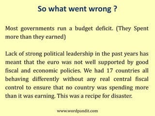 So what went wrong ?

Most governments run a budget deficit. (They Spent
more than they earned)

Lack of strong political leadership in the past years has
meant that the euro was not well supported by good
fiscal and economic policies. We had 17 countries all
behaving differently without any real central fiscal
control to ensure that no country was spending more
than it was earning. This was a recipe for disaster.

                    www.wordpandit.com
 