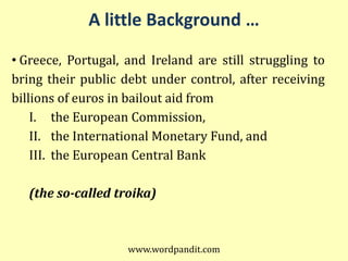 A little Background …

• Greece, Portugal, and Ireland are still struggling to
bring their public debt under control, after receiving
billions of euros in bailout aid from
    I. the European Commission,
    II. the International Monetary Fund, and
    III. the European Central Bank

   (the so-called troika)



                    www.wordpandit.com
 