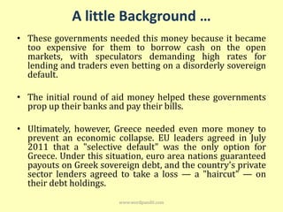 A little Background …
• These governments needed this money because it became
  too expensive for them to borrow cash on the open
  markets, with speculators demanding high rates for
  lending and traders even betting on a disorderly sovereign
  default.

• The initial round of aid money helped these governments
  prop up their banks and pay their bills.

• Ultimately, however, Greece needed even more money to
  prevent an economic collapse. EU leaders agreed in July
  2011 that a "selective default" was the only option for
  Greece. Under this situation, euro area nations guaranteed
  payouts on Greek sovereign debt, and the country's private
  sector lenders agreed to take a loss — a "haircut" — on
  their debt holdings.
                        www.wordpandit.com
 
