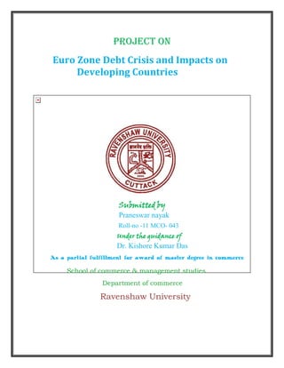 Project On
Euro Zone Debt Crisis and Impacts on
Developing Countries
Submitted by
Praneswar nayak
Roll-no -11 MCO- 043
Under the guidance of
Dr. Kishore Kumar Das
As a partial fulfillment for award of master degree in commerce
School of commerce & management studies
Department of commerce
Ravenshaw University
 