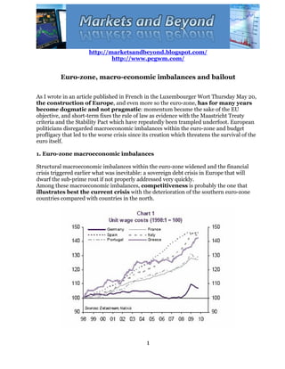 http://marketsandbeyond.blogspot.com/
                              http://www.pcgwm.com/


          Euro-zone, macro-economic imbalances and bailout

As I wrote in an article published in French in the Luxembourger Wort Thursday May 20,
the construction of Europe, and even more so the euro-zone, has for many years
become dogmatic and not pragmatic: momentum became the sake of the EU
objective, and short-term fixes the rule of law as evidence with the Maastricht Treaty
criteria and the Stability Pact which have repeatedly been trampled underfoot. European
politicians disregarded macroeconomic imbalances within the euro-zone and budget
profligacy that led to the worse crisis since its creation which threatens the survival of the
euro itself.

1. Euro-zone macroeconomic imbalances

Structural macroeconomic imbalances within the euro-zone widened and the financial
crisis triggered earlier what was inevitable: a sovereign debt crisis in Europe that will
dwarf the sub-prime rout if not properly addressed very quickly.
Among these macroeconomic imbalances, competitiveness is probably the one that
illustrates best the current crisis with the deterioration of the southern euro-zone
countries compared with countries in the north.




                                               1
 