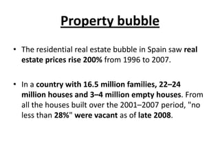 Property bubble
• The residential real estate bubble in Spain saw real
estate prices rise 200% from 1996 to 2007.

• In a country with 16.5 million families, 22–24
million houses and 3–4 million empty houses. From
all the houses built over the 2001–2007 period, "no
less than 28%" were vacant as of late 2008.

 