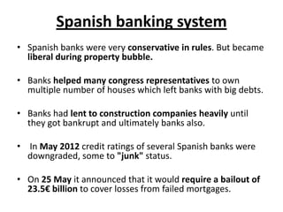 Spanish banking system
• Spanish banks were very conservative in rules. But became
liberal during property bubble.
• Banks helped many congress representatives to own
multiple number of houses which left banks with big debts.

• Banks had lent to construction companies heavily until
they got bankrupt and ultimately banks also.
• In May 2012 credit ratings of several Spanish banks were
downgraded, some to "junk" status.
• On 25 May it announced that it would require a bailout of
23.5€ billion to cover losses from failed mortgages.

 