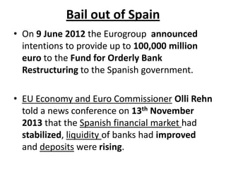 Bail out of Spain
• On 9 June 2012 the Eurogroup announced
intentions to provide up to 100,000 million
euro to the Fund for Orderly Bank
Restructuring to the Spanish government.
• EU Economy and Euro Commissioner Olli Rehn
told a news conference on 13th November
2013 that the Spanish financial market had
stabilized, liquidity of banks had improved
and deposits were rising.

 