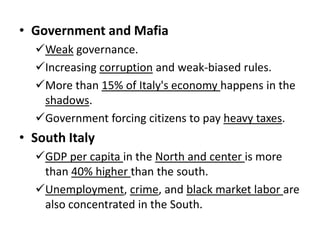 • Government and Mafia
Weak governance.
Increasing corruption and weak-biased rules.
More than 15% of Italy's economy happens in the
shadows.
Government forcing citizens to pay heavy taxes.

• South Italy
GDP per capita in the North and center is more
than 40% higher than the south.
Unemployment, crime, and black market labor are
also concentrated in the South.

 