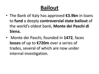 Bailout
• The Bank of Italy has approved €3.9bn in loans
to fund a deeply controversial state bailout of
the world’s oldest bank, Monte dei Paschi di
Siena.
• Monte dei Paschi, founded in 1472, faces
losses of up to €720m over a series of
trades, several of which are now under
internal investigation.

 