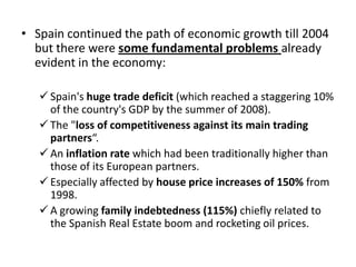 • Spain continued the path of economic growth till 2004
but there were some fundamental problems already
evident in the economy:
 Spain's huge trade deficit (which reached a staggering 10%
of the country's GDP by the summer of 2008).
 The "loss of competitiveness against its main trading
partners“.
 An inflation rate which had been traditionally higher than
those of its European partners.
 Especially affected by house price increases of 150% from
1998.
 A growing family indebtedness (115%) chiefly related to
the Spanish Real Estate boom and rocketing oil prices.

 