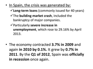 • In Spain, the crisis was generated by:
Long-term loans (commonly issued for 40 years)
The building market crash, included the
bankruptcy of major companies.
Particularly severe increase in
unemployment, which rose to 29.16% by April
2013.

• The economy contracted 3.7% in 2009 and
again in 2010 by 0.1%. It grew by 0.7% in
2011. By the Q1 of 2012, Spain was officially
in recession once again.

 