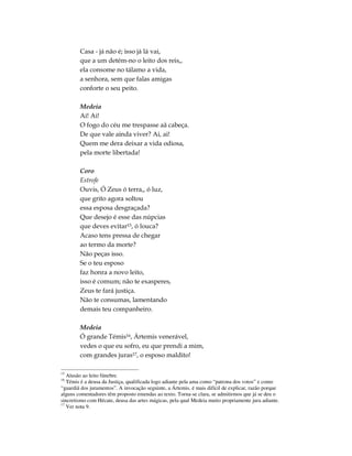 Casa - já não é; isso já lá vai,
        que a um detém-no o leito dos reis,,
        ela consome no tálamo a vida,
        a senhora, sem que falas amigas
        conforte o seu peito.

        Medeia
        Ai! Ai!
        O fogo do céu me trespasse aã cabeça.
        De que vale ainda viver? Ai, ai!
        Quem me dera deixar a vida odiosa,
        pela morte libertada!

        Coro
        Estrofe
        Ouvis, Ó Zeus ó terra,, ó luz,
        que grito agora soltou
        essa esposa desgraçada?
        Que desejo é esse das núpcias
        que deves evitar15, ó louca?
        Acaso tens pressa de chegar
        ao termo da morte?
        Não peças isso.
        Se o teu esposo
        faz honra a novo leito,
        isso é comum; não te exasperes,
        Zeus te fará justiça.
        Não te consumas, lamentando
        demais teu companheiro.

        Medeia
        Ó grande Témis16, Ártemis venerável,
        vedes o que eu sofro, eu que prendi a mim,
        com grandes juras17, o esposo maldito!

15
   Alusão ao leito fúnebre.
16
   Témis é a deusa da Justiça, qualificada logo adiante pela ama como “patrona dos votos” e como
“guardiã dos juramentos”. A invocação seguinte, a Ártemis, é mais difícil de explicar, razão porque
alguns comentadores têm proposto emendas ao texto. Torna-se clara, se admitirmos que já se deu o
sincretismo com Hécate, deusa das artes mágicas, pela qual Medeia muito propriamente jura adiante.
17
   Ver nota 9.
 