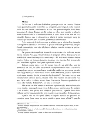 (Entra Medeia.)

       Medeia
       Saí de casa, ó mulheres de Corinto, para que nada me censurei. Porque
eu sei que muitos dentre os mortais são arrogantes, uns longe da vista, outros à
porta de casa; outros, atravessando a vida com passo tranqüilo, hostil fama
ganharam de vileza. Porque não há justiça aos olhos dos mortais, se alguém
antes de bem conhecer o íntimo do homem, o odeia só de o ver, sem ter sido
ofendido. Força é que o estrangeiro se adapte à nação; tampouco louvo do
cidadão que é acerbo para os outros, por falta de sensibilidade.
       Sobre mim este feito inesperado se abateu, que a minha alma destruiu.
Fiquei perdida e tenho de abandonar as graças desta vida para morrer,, amigas.
Aquele que era tudo para mim (ele bem o sabe) no pior dos homens se tornou -
o meu esposo.
       De quanto há aí dotado de alma e de razão, somos nós, mulheres, a mais
mísera criatura. Nós, que primeiro temos de comprar, à força de riqueza24, um
marido e de tomar um déspota do nosso corpo - dói mais ainda um mal do que
o outro. E nisso vai o maior risco, se o tomamos bom ou mau. Pois a separação
para a mulher é inglória, e não pode repudiar o marido.
       Entrada numa raça e em lei novas, tem de ser adivinha, sem ter
aprendido em casa, de como deve tratar o companheiro de leito. E quando o
conseguimos com os nossos esforços, invejável é a vida com um esposo que não
leva o jugo à força; de outro modo antes a morte. O homem, quando o enfadam
os da casa, saindo, liberta o coração do desgostos25. Para nós, força é que
contemplemos uma só pessoa. Dizem: como nós vivemos em casa uma vida
sem risco, e ele a combater com a lança. Insensatos! Como eu preferiria mil
vezes estar na linha de batalha26 a ser uma só vez mãe!
       Mas a vós e a mim não serve a mesma argumentação. Vós tendes aqui a
vossa cidade e a casa paterna, a posse do bem-estar e a companhia dos amigos.
E eu, sozinha, sem pátria, sou ultrajada pelo marido, raptada duma terra
bárbara, sem ter mãe, nem irmão, nem parente, para me acolher desta desgraça.
       Apenas isto de vós quero obter: se alguma solução ou processo eu
encontrar para fazer pagar ao meu marido a pena deste ultraje27, guardai

24
   Referência ao dote.
25
   Segue-se um verso interpolado, que já Wilamowitz condenou: “ou voltando-se para u amigo, ou para
um companheiro”.
26
   Literalmente “colocar-me ao lado do escudo”. Os escudos dispunham-se em combate de maneira a
formar uma linha contínua.
27
   Segue-se um verso interpolado: “e o que lhe deu a filha que ele desposou”.
 
