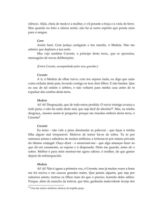 silêncio. Aliás, cheia de medo é a mulher, e vil perante a força e à vista do ferro.
Mas quando no leito a ofensa sentir, não há aí outro espírito que penda mais
para o sangue.

      Coro
      Assim farei. Com justiça castigarás o teu marido, ó Medeia. Não me
admiro que deplores a tua sorte.
      Mas vejo também Creonte, o príncipe desta terra,, que se aproxima,
mensageiro de novas deliberações.

           (Entra Creonte, acompanhado pelos seus guardas.)

      Creonte
      A ti, ó Medeia de olhar turvo, com teu esposo irada, eu digo que saias
como exilada deste país, levando contigo os teus dois filhos. E não hesites. Que
eu sou de tal ordem o árbitro, e não voltarei para minha casa antes de te
expulsar dos confins desta terra.

      Medeia
      Ai! Ai! Desgraçada, que de todo estou perdida. O navio inimigo avança a
todo pano, e não há saída deste mal, que seja fácil de abordar28. Mas, na minha
desgraça,, mesmo assim te pergunto: porque me mandas embora desta terra, ó
Creonte?

       Creonte
       Eu temo - não vale a pena dissimular as palavras - que faças à minha
filha algum mal irreparável. Motivos de temor há-os de sobra. Tu és por
natureza astuta e sabedora de muitos artifícios, e torturas-te por estares privada
do tálamo conjugal. Ouço dizer - e anunciam-mo - que algo ameaças fazer ao
que dá em casamento, ao esposo e à desposada. Disto me guardo, antes de o
sofrer. Melhor é para mim mostrar-me agora odioso, ó mulher, do que gemer
depois de enfranquecido.

      Medeia
      Ai! Ai! Não é agora a primeira vez, ó Creonte, mas já muitas vezes a fama
me foi nociva e me causou grandes males. Que jamais alguém, que seja por
natureza astuto, instrua os filhos mais do que o preciso, fazendo deles sábios.
Porque, além da mancha da inércia, que têm, ganharão malevolente inveja dos
28
     Uma das muitas metáforas náuticas da tragédia grega.
 