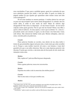 seus concidadãos. É que, para a multidão ignara, quem for o portador de uma
nova sabedoria, passará por inútil,, e não por sábio. E quem, na cidade, for
julgado melhor do que aqueles que aparentam saber muitas coisas será tido
como indesejável29.
      De tal sorte também eu mesma participo. A minha ciência faz com que
eu para uns seja invejada30 para outros ainda desagradável. E, contudo, não sou
muito sábia. E então tu tens medo de mim? Medo de sofreres algo
desagradável? Não estou na disposição - ai! não temas Creonte - de me tornar
culpada contra quem governa. Pois tu que mal me fizeste? Deste a tua filha a
quem a alma te indicava. Ao meu esposo, e esse é que eu detesto. Tu - creio eu -
procedeste assim com sensatez. E agora, eu não invejo o teu bem-estar. Casai,
sede felizes. Mas deixem-me habitar neste país. Mesmo ultrajadas, calar-nos-
emos, vencidas pelos ais poderosos.

      Creonte
      Dizes palavras brandas ao ouvidos, mas dentro da tua alma tenho o
temor de que premedites algum mal para mim, e tanto mais que antes acreditei
em ti. Porque a uma mulher irascível, tal como a um homem, é mais fácil
guardá-la do que a um sábio silencioso. Mas sai o mais depressa possível, não
discutas. É assim que convém, e não terás artes de ficar junto de nós, tendo más
intenções contra mim.

        Medeia
        Não, suplico-te31 pela tua filha há pouco desposada.

        Creonte
        Estás a gastar palavras; nunca me convencerias.

        Medeia
        Expulsas-me então e não te amerceias das minhas preces?

        Creonte
        Não te amo mais a ti do que à minha casa.

        Medeia

29
   Este famoso passo, de 292 a 301, tem sido considerado como uma defesa do próprio poeta. Aliás,
Eurípides, retomou várias vezes o tema dos inconvenientes da sophia.
30
   O verso que se segue, 304, é interpolado: “para uns sou uma pessoa tranqüila, para outros ainda é outro
o meu caráter”.
31
   Literalmente: “suplico-te pelos teus joelhos e pela tua filha há pouco desposada”.
 