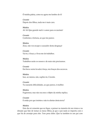 Ó minha pátria, como eu agora me lembro de ti!

      Creonte
      Depois dos filhos, nada me é mais caro.

      Medeia
      Ai! Ai! Que grande mal é o amor para os mortais!

      Creonte
      Conforme a fortuna, ao que me parece.

      Medeia
      Zeus, não vos escape o causador desta desgraça!

      Creonte
      Vai-te, ó louca, e livra-me de trabalhos.

      Medeia
      Trabalhos serão os nossos e de mais não precisamos.

      Creonte
      Em breve serás levada à força, nos braços dos escravos.

      Medeia
      Isso, ao menos, não, suplico-te, Creonte.

      Creonte
      Tu causarás dificuldades, ao que parece, ó mulher.

      Medeia
      Fugiremos; mas não era esse o objeto da minha súplica.

      Creonte
      E então por que insistes e não te afastas desta terra?

      Medeia
      Este dia só consente que eu fique, a pensar na maneira de nos irmos e na
direção que hão de tomar os meus filhos, já que o pai nada se importa com o
que há de arranjar para eles. Tem pena deles. Que tu também és um pai com
 