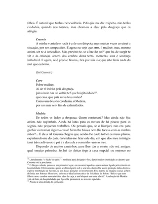 filhos. É natural que tenhas benevolência. Pelo que me diz respeito, não tenho
cuidados, quando nos formos, mas choro-os a eles, pela desgraça que os
atingiu.

       Creonte
       A minha vontade e nada é a de um déspota; mas muitas vezes arruinei a
situação, por ser compassivo. E agora eu vejo que erro, ó mulher, mas, mesmo
assim, ser-te-á concedido. Mas previno-te, se a luz do sol32 que há de surgir te
vir e às crianças dentro dos confins desta terra, morrerás; está é sentença
iniludível. E agora, se é preciso ficares,, fica por um dia; que não farás nada do
mal que eu temo.

        (Sai Creonte.)

        Coro
        Pobre mulher,
        Ai de ti! infeliz pela desgraça,
        para onde hás de voltar-te? que hospitalidade33,
        que casa, que país salva teus males?
        Como um deus te conduziu, ó Medeia,
        por um mar sem fim de calamidades.

        Medeia
        De todos os lados a desgraça. Quem contestará? Mas ainda não fica
assim, não suponhais. Ainda há lutas para os noivos de há pouco; para os
sogros, não pequenos trabalhos. Ou pensais que, se o lisonjeei, não era para
ganhar ou tramar alguma coisa? Nem lhe falava nem lhe tocava com as minhas
mãos35... E ele a tal loucura chegou que, sendo-lhe dado tolher os meus planos,
expulsando-me do país, concedeu-me ficar este dia, em que dos meu inimigos
farei três cadáveres: o pai e a donzela e o marido - mas o meu.
        Dispondo de muitos caminhos, para lhes dar a morte, não sei, amigas,
qual ensaiar primeiro. Se hei de deitar fogo à casa nupcial ou enterrar no

32
   Literalmente: “o facho do deus” - perífrase para designar o Sol, dando maior solenidade ao decreto que
Creonte está a proclamar.
33
   O Grego exilado, pensava, em primeiro lugar, em recorrer àqueles a quem estava ligado pelo vínculo da
hospitalidade. Efetivamente, quem acolhia alguém sob o seu teto, dando-lhe assim proteção tinha direito a
esperar retribuição de favores, se um dia as posições se invertessem. Esta norma de etiqueta social, já bem
definida nos Poemas Homricos, informa o ideal aristocrático de felicidade de Sólon: “Feliz o que tem
filhos caros, cavalos monodáctilos, cães de caça, e um hóspede em terra alheia”. A salvação de Medeia
virá, de fato, da hospitalidade que Egeu lhe prometerá, no terceiro episódio.
35
   Alusão a uma atitude de suplicante.
 