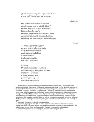 glória; a honra virá para a raça das mulheres
        e fama inglória não mais nos manchará.

                                                                                           Antístrofe
        Dos velhos aedos as musas cessarão
        de celebrar do eu sexo a infidelidade43.
        O canto inspirado da lira,, não o quis
        Febo, senhor dos sons44,
        em nossa mente infundir45; que, se o fizera,
        eu comporia um canto contra os homens.
        Deles e de nós tem que dizer o longo Tempo.

                                                                                              Estrofe
        Tu da casa paterna navegaste,
        coração tresloucado, separando
        do mar os dois escolhos46;
        em terra estranha habitas,
        o tálamo deserto,
        infeliz, para o exílio,
        sem honra, te atirarão.

        Antístrofe
        Do juramento partiu a lealdade;
        na Grécia magna a vergonha nos ares
        se evolou. Tu, coitada,
        a pátria casa não tens,
        para refúgio das penas,
        mas outra mais potente

43
   As objurgatórias anti-feministas surgem em vários passos de Hesíodo e têm a sua expressão mais
violenta na chamada “Sátira contra as Mulheres”, composta no século VI a.C. por Semónides de Amorgo.
O próprio Eurípides era acusado de misoginia pelas suas contemporâneas, como o prova a esfuziante
paródia de Aristófanes na comédia As Mulheres que Celebram as Tesmofórias. É certo que muitas das
peças conservadas (nomeadamente, Andrômaca, Hécuba,, Hipólito) abundam em tiradas anti-feministas;
mas, por outro lado, a Medeia, embora inclua algumas (veja-se, por exemplo, o final do monólogo que
termina o primeiro episódio), toma freqüentemente a defesa dos direitos da mulher, a ponto de os seus
versos terem sido cantados, no século XIX pelas inglesas participantes no chamado movimento sufragista.
Todos esses fatos servem para nos advertir do perigo de confundir a verdade dramática com a verdade do
autor.
44
   Já na Ilíada Febo Apolo era deus do canto e da música.
45
   A literatura grega registra uma série de nomes que invalidam a afirmação destes versos, sobre a
incapacidade poética da mulher. Porém, anteriormente a Eurípides, só duas alcançaram notoriedade, Safo
e Corina (se é que esta última não é mais tardia). Compare-se com a restrição feita adiante.
46
   Nova referência a travessia das Simplégades, mencionada no começo do drama.
 