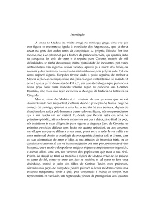 Introdução

       A lenda de Medeia era muito antiga na mitologia grega, uma vez que
essa figura se encontrava ligada à expedição dos Argonautas,, que já devia
andar na gesta dos aedos antes da composição da própria Odisséia. Por isso
mesmo, não é de estranhar que a história da princesa bárbara, que ajudara Jasão
na conquista do velo de ouro e o seguira para Corinto, através de mil
dificuldades, se tenha desdobrado numa pluralidade de incidentes, por vezes
contraditórios. Em algumas dessas versões, aparece já a morte dos filhos, ou
causada pelos Coríntios, ou motivada acidentalmente pela própria mãe. Talvez,
como supõem alguns, Eurípides tivesse dado o passo seguinte, de atribuir a
Medeia o plano e execução desse ato, para castigar a infidelidade do marido. O
certo é que, a partir desse ano de 431 a.C., em que a tetralogia a que pertencia a
nossa peça ficou num modesto terceiro lugar no concurso das Grandes
Dionísias, não mais esse novo elemento se desligou da história da feiticeira da
Cólquida.
       Mas o crime de Medeia é o culminar de um processo que se vai
desenvolvendo com implacável violência desde o princípio do drama. Logo no
começo do prólogo, quando a ama faz o retrato de sua senhora, depois de
abandonada e traída pelo homem a quem tudo sacrificara, nós compreendemos
que a sua reação vai ser terrível. E,, desde que Medeia entra em cena, no
primeiro episódio,, até aos breves momentos em que a deixa, já no final da peça,
nós assistimos às suas diligências para segurar a vingança (cena de Creonte, no
primeiro episódio; diálogo com Jasão, no quarto episódio), ou aos amargos
monólogos em que se dilacera a sua alma, presa entre a sede de revindita e o
amor maternal. Assim a psicologia da protagonista domina todo o drama, com
as suas alternativas de amor e ódio, as sua atitudes de incontida fúria ou de
calculada submissão. É um ser humano agitado por uma paixão indomável - tão
humano,, que o motivo dos poderes mágicos é quase completamente esquecido,
e apenas aflora uma vez, nos venenos dos peplos com que mata a sua rival.
Porém, ao chegar ao final da tragédia, a figura de Medeia evade-se do palácio
no carro do Sol, como se fosse um deus ex machina; e, tal como se fora uma
divindade, institui o culto dos filhos de Corinto. Todos estes processos,
correntes nas peças de Eurípides, podem parecer ao leitor moderno como uma
estranha maquinaria, sobre a qual pesa demasiado a marca do tempo. Mas
representam, na verdade, um regresso da pessoa da protagonista aos quadros
 