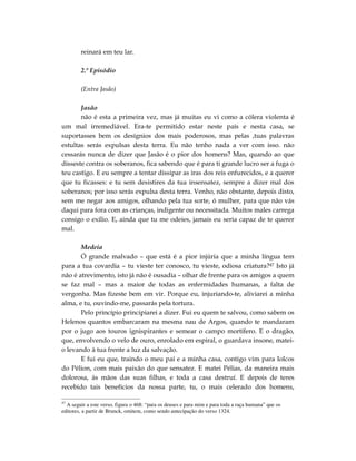 reinará em teu lar.

        2.º Episódio

        (Entra Jasão)

       Jasão
       não é esta a primeira vez, mas já muitas eu vi como a cólera violenta é
um mal irremediável. Era-te permitido estar neste país e nesta casa, se
suportasses bem os desígnios dos mais poderosos, mas pelas ,tuas palavras
estultas serás expulsas desta terra. Eu não tenho nada a ver com isso. não
cessarás nunca de dizer que Jasão é o pior dos homens? Mas, quando ao que
disseste contra os soberanos, fica sabendo que é para ti grande lucro ser a fuga o
teu castigo. E eu sempre a tentar dissipar as iras dos reis enfurecidos, e a querer
que tu ficasses: e tu sem desistires da tua insensatez, sempre a dizer mal dos
soberanos; por isso serás expulsa desta terra. Venho, não obstante, depois disto,
sem me negar aos amigos, olhando pela tua sorte, ó mulher, para que não vás
daqui para fora com as crianças, indigente ou necessitada. Muitos males carrega
consigo o exílio. E, ainda que tu me odeies, jamais eu seria capaz de te querer
mal.

       Medeia
       Ó grande malvado – que está é a pior injúria que a minha língua tem
para a tua covardia – tu vieste ter conosco, tu vieste, odiosa criatura?47 Isto já
não é atrevimento, isto já não é ousadia – olhar de frente para os amigos a quem
se faz mal – mas a maior de todas as enfermidades humanas, a falta de
vergonha. Mas fizeste bem em vir. Porque eu, injuriando-te, aliviarei a minha
alma, e tu, ouvindo-me, passarás pela tortura.
       Pelo princípio principiarei a dizer. Fui eu quem te salvou, como sabem os
Helenos quantos embarcaram na mesma nau de Argos, quando te mandaram
por o jugo aos touros ignispirantes e semear o campo mortífero. E o dragão,
que, envolvendo o velo de ouro, enrolado em espiral, o guardava insone, matei-
o levando à tua frente a luz da salvação.
       E fui eu que, traindo o meu pai e a minha casa, contigo vim para Iolcos
do Pélion, com mais paixão do que sensatez. E matei Pélias, da maneira mais
dolorosa, às mãos das suas filhas, e toda a casa destruí. E depois de teres
recebido tais benefícios da nossa parte, tu, o mais celerado dos homens,

47
  A seguir a este verso, figura o 468: “para os deuses e para mim e para toda a raça humana” que os
editores, a partir de Brunck, omitem, como sendo antecipação do verso 1324.
 