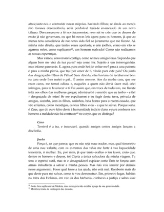 atraiçoaste-nos e contraíste novas núpcias, havendo filhos; se ainda ao menos
não tivesses descendência, seria perdoável teres-te enamorado de um novo
tálamo. Desvaneceu-se a fé nos juramentos, nem sei se crês que os deuses de
então já não governam, ou que há novas leis agora para os homens, já que ao
menos tens consciência de não teres sido fiel ao juramento que me fizeste. Ai,
minha mão direita, que tantas vezes apertaste, e este joelhos, como em vão se
agarrou neles, como suplicante48, um homem malvado! Como não realizamos
as nossas esperanças.
       Mas vamos; conversarei contigo, como se meu amigo foras. Supondo que
algum bem me virá da tua parte? seja como for. Sujeito a um interrogatório,
mas infame parecerás. E, agora, para onde hei de voltar-me? para a casa paterna
e para a minha pátria, que traí por amor de ti, vindo para este país? Ou junto
das desgraçadas filhas de Pélias? Sem dúvida, elas haviam de receber-me bem
na casa onde lhes matei o pai... É assim mesmo. Aos da minha casa, que me
eram caros, me tornei odiosa e, naqueles a quem não devia fazer mal, criei
inimigos, para te favorecer a ti. Foi assim que, em troca de tudo isto, me fizeste
feliz aos olhos das mulheres gregas; admirável é o marido que eu tenho – e fiel
– desgraçada de mim! Se me expulsarem e eu fugir desta terra, privada de
amigos, sozinha, com os filhos, sozinhos, bela honra para o recém-casado, que
vão errantes, como mendigos, os teus filhos e eu – a que te salvei. Porque seria,
ó Zeus, que do ouro falso deste à humanidade indício claro, e para conhecer nos
homens a maldade não há contraste49 no corpo, que os distinga?

      Coro
      Terrível é a ira, e insanável, quando amigos contra amigos lançam a
discórdia.

       Jasão
       Força é, ao que parece, que eu não seja mau orador, mas, qual timoneiro
de uma nau valente, com os extremos das velas me furte à tua loquacidade
temerária, ó mulher. Eu, por mim, já que tanto exaltas o teu favor, creio que,
dentre os homens e deuses, foi Cípria a única salvadora da minha viagem. Tu
tens o espírito sutil, mas te é desagradável explicar como Eros te forçou com
armas iniludíveis a salvar a minha pessoa. Mas não vou insistir por demais
nesse argumento. Fosse qual fosse a tua ajuda, não está mal. Recebeste mais do
que deste para me salvar, como te vou demonstrar. Em, primeiro lugar, habitas
na terra dos Helenos, em vez da dos bárbaros, conheces a justiça e sabes usar

48
     Jasão fora suplicante de Medeia, mas esta agora não recebia a paga da sua generosidade.
49
     Metáfora tirada da cunhagem das moedas.
 
