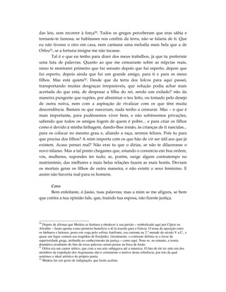 das leis, sem recorrer à força50. Todos os gregos perceberam que eras sábia e
tornaste-te famosa; se habitasses nos confins da terra, não se falaria de ti. Que
eu não tivesse o oiro em casa, nem cantasse uma melodia mais bela que a de
Orfeu51, se a fortuna insigne me não tocasse.
       Tal é o que eu tenho para dizer dos meus trabalhos, já que tu preferiste
uma luta de palavras. Quanto ao que me censuraste sobre as núpcias reais,
nisso te mostrarei primeiro que fui sensato depois que fui esperto, depois que
fui esperto, depois ainda que fui um grande amigo, para ti e para os meus
filhos. Mas está quieta52. Desde que da terra dos Iolcos para aqui passei,
transportando muitas desgraças irreparáveis, que solução podia achar mais
acertada do que esta, de desposar a filha do rei, sendo um exilado? não da
maneira pungente que supões, por abominar o teu leito, ou tomado pelo desejo
de outra noiva, nem com a aspiração de rivalizar com os que têm muita
descendência. Bastam os que nasceram, nada tenho a censurar. Mas – o que é
mais importante, para pudéssemos viver bem, e não sofrêssemos privações,
sabendo que todos os amigos fogem de quem é pobre... e para criar os filhos
como é devido à minha linhagem, dando-lhes irmão, às crianças de ti nascidas...
para os colocar no mesmo grau e, aliando a raça, sermos felizes. Pois tu para
que precisa dos filhos? A mim importa com os que hão de vir ser útil aos que já
existem. Acaso pensei mal? Não eras tu que o dirias, se não te dilacerasse o
novo tálamo. Mas a tal ponto chegastes que, estando o consórcio em boa ordem,
vós, mulheres, supondes ter tudo; se, porém, surge algum contratempo no
matrimônio, das melhores e mais belas relações fazem as mais hostis. Deviam
os mortais gerar os filhos de outra maneira, e não existir o sexo feminino. E
assim não haveria mal para os homens.

      Coro
      Bem enfeitaste, ó Jasão, tuas palavras; mas a mim se me afigura, se bem
que contra a tua opinião fale, que, traindo tua esposa, não fizeste justiça.




50
   Depois de afirmar que Medeia se limitara a obedecer à sua paixão – simbolizada aqui por Cípria ou
Afrodite – Jasão aponta como primeiro benefício o tê-la trazido para a Grécia. O tema da oposição entre
os bárbaros e helenos, posto em voga pelo sofista Antifonte, era corrente na 2.ª metade do século V a.C., e
quase um lugar comum nas tragédias de Eurípides. Geralmente, o contraste definia-se a favor da
superioridade grega, atribuída ao conhecimento da justiça – como aqui. Note-se, no entanto, a ironia
dramática resultante do fato de essas palavras serem postas na boca de Jasão.
51
   Orfeu era um cantor mítico, que com a sua arte subjugava até a natureza. O fato de ele ter sido um dos
membros da expedição dos Argonautas não é certamente o motivo desta referência, por trás da qual
sentimos o ideal artístico do próprio poeta.
52
   Medeia faz um gesto de indignação, que Jasão acalma.
 