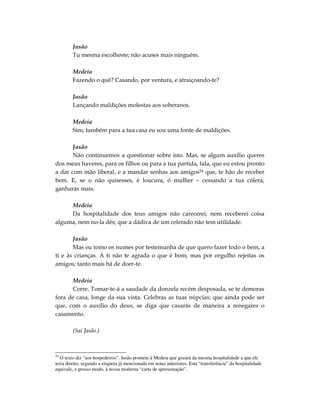 Jasão
        Tu mesma escolheste; não acuses mais ninguém.

        Medeia
        Fazendo o quê? Casando, por ventura, e atraiçoando-te?

        Jasão
        Lançando maldições molestas aos soberanos.

        Medeia
        Sim, também para a tua casa eu sou uma fonte de maldições.

       Jasão
       Não continuemos a questionar sobre isto. Mas, se algum auxílio queres
dos meus haveres, para os filhos ou para a tua partida, fala, que eu estou pronto
a dar com mão liberal, e a mandar senhas aos amigos54 que, te hão de receber
bem. E, se o não quisesses, é loucura, ó mulher – cessando a tua cólera,
ganharás mais.

     Medeia
     Da hospitalidade dos teus amigos não carecerei; nem receberei coisa
alguma, nem no-la dês; que a dádiva de um celerado não tem utilidade.

       Jasão
       Mas eu tomo os numes por testemunha de que quero fazer todo o bem, a
ti e às crianças. A ti não te agrada o que é bom, mas por orgulho rejeitas os
amigos; tanto mais há de doer-te.

      Medeia
      Corre. Tomar-te-á a saudade da donzela recém desposada, se te demoras
fora de casa, longe da sua vista. Celebras as tuas núpcias; que ainda pode ser
que, com o auxílio do deus, se diga que casarás de maneira a renegares o
casamento.

        (Sai Jasão.)



54
   O texto diz “aos hospedeiros”. Jasão promete à Medeia que gozará da mesma hospitalidade a que ele
teria direito, segundo a etiqueta já mencionada em notas anteriores. Esta “transferência” da hospitalidade
equivale, a grosso modo, à nossa moderna “carta de apresentação”.
 
