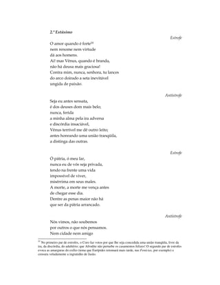 2.º Estásimo
                                                                                                  Estrofe
        O amor quando é          forte55
        nem renome nem virtude
        dá aos homens.
        Ai! mas Vênus, quando é branda,
        não há deusa mais graciosa!
        Contra mim, nunca, senhora, tu lances
        do arco doirado a seta inevitável
        ungida de paixão.

                                                                                              Antístrofe
        Seja eu antes sensata,
        é dos deuses dom mais belo;
        nunca, ferida
        a minha alma pela ira adversa
        e discórdia insaciável,
        Vênus terrível me dê outro leito;
        antes honrando uma união tranqüila,
        a distinga das outras.

                                                                                                  Estrofe
        Ó pátria, ó meu lar,
        nunca eu de vós seja privada,
        tendo na frente uma vida
        impossível de viver,
        misérrima em seus males.
        A morte, a morte me vença antes
        de chegar esse dia.
        Dentre as penas maior não há
        que ser da pátria arrancado.

                                                                                              Antístrofe
        Nós vimos, não soubemos
        por outros o que nós pensamos.
        Nem cidade nem amigo
55
   No primeiro par de estrofes, o Coro faz votos por que lhe seja concedida uma união tranqüila, livre da
ira, da discórdia, do adultério; que Afrodite não perturbe os casamentos felizes! O segundo par de estrofes
evoca as amarguras do exílio (tema que Eurípides retomará mais tarde, nas Fenícias, por exemplo) e
censura veladamente a ingratidão de Jasão.
 