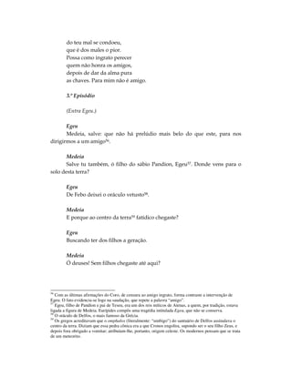 do teu mal se condoeu,
        que é dos males o pior.
        Possa como ingrato perecer
        quem não honra os amigos,
        depois de dar da alma pura
        as chaves. Para mim não é amigo.

        3.º Episódio

        (Entra Egeu.)

       Egeu
       Medeia, salve: que não há prelúdio mais belo do que este, para nos
dirigirmos a um amigo56.

       Medeia
       Salve tu também, ó filho do sábio Pandíon, Egeu57. Donde vens para o
solo desta terra?

        Egeu
        De Febo deixei o oráculo vetusto58.

        Medeia
        E porque ao centro da terra59 fatídico chegaste?

        Egeu
        Buscando ter dos filhos a geração.

        Medeia
        Ó deuses! Sem filhos chegaste até aqui?




56
   Com as últimas afirmações do Coro, de censura ao amigo ingrato, forma contraste a intervenção de
Egeu. O fato evidencia-se logo na saudação, que repete a palavra “amigo”.
57
   Egeu, filho de Pandíon e pai de Teseu, era um dos reis míticos de Atenas, a quem, por tradição, estava
ligada a figura de Medeia. Eurípides compôs uma tragédia intitulada Egeu, que não se conserva.
58
   O oráculo de Delfos, o mais famoso da Grécia.
59
   Os gregos acreditavam que o omphalos (literalmente: “umbigo”) do santuário de Delfos assinalava o
centro da terra. Diziam que essa pedra cônica era a que Cronos engolira, supondo ser o seu filho Zeus, e
depois fora obrigado a vomitar; atribuíam-lhe, portanto, origem celeste. Os modernos pensam que se trata
de um meteorito.
 