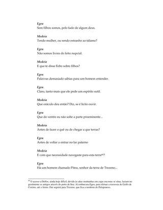 Egeu
        Sem filhos somos, pelo fado de algum deus.

        Medeia
        Tendo mulher, ou sendo estranho ao tálamo?

        Egeu
        Não somos livres do leito nupcial.

        Medeia
        E que te disse Febo sobre filhos?

        Egeu
        Palavras demasiado sábias para um homem entender.

        Egeu
        Claro, tanto mais que ele pede um espírito sutil.

        Medeia
        Que oráculo deu então? Diz, se é lícito ouvir.

        Egeu
        Que do ventre eu não solte a parte proeminente...

        Medeia
        Antes de fazer o quê ou de chegar a que terras?

        Egeu
        Antes de voltar a entrar no lar paterno

        Medeia
        E com que necessidade navegaste para esta terra60?

        Egeu
        Há um homem chamado Piteu, senhor da terra de Trezeno...



60
  O acesso a Delfos, ainda hoje difícil, devido às altas montanhas em cujas encostas se situa, faziam-no
geralmente os antigos através do porto de Itea. Aí embarcara Egeu, para efetuar a travessia do Golfo de
Corinto, até o Istmo. Daí seguirá para Trezeno, que fica a nordeste do Peloponeso.
 