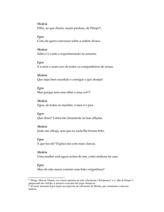 Medeia
        Filho, ao que dizem, muito piedoso, de Pélops61.

        Egeu
        Com ele quero conversar sobre a ordem divina.

        Medeia
        Sábio é o varão e experimentado no assunto.

        Egeu
        E a mim o mais caro de todos os companheiros de armas.

        Medeia
        Que sejas bem sucedido e consigas o que desejas!

        Egeu
        Mas porque tens esse olhar e essa cor62?

        Medeia
        Egeu, de todos os maridos, o meu é o pior.

        Egeu
        Que dizes? Conta-me claramente as tuas aflições.

        Medeia
        Jasão me ultraja, sem que eu nada lhe tivesse feito.

        Egeu
        E que fez ele? Explica-me com mais clareza.

        Medeia
        Uma mulher está agora acima de nós, como senhora da casa.

        Egeu
        Mas ele não ousou cometer esse feito vergonhoso?


61
   Pélops, filho de Tântalo, era o herói epómino de toda a Península (“Peloponeso” é a “ilha de Pélops”),
antepassado dos Atridas, e primeiro vencedor dos jogos olímpicos.
62
   Só neste momento Egeu repara na expressão de sofrimento de Medeia, que certamente a máscara
traduzia.
 
