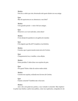 Medeia
      Pois fica a saber que sim; desonrada está quem dantes era sua amiga.

      Egeu
      Mas ele apaixonou-se ou aborreceu o seu leito?

      Medeia
      Uma grande paixão – e não é fiel aos amigos.

      Egeu
      Deixá-lo ir, se é um malvado, como dizes!

      Medeia
      O seu desejo foi apoderar-se da glória de mandar.

      Egeu
      E há alguém que lha dê? Completa a tua história.

      Medeia
      Creonte, que é quem manda nesta terra de Corinto.

      Egeu
      Compreensível era, ó mulher, a tua aflição.

      Medeia
      Estou perdida. E além disso sou expulsa do país.

      Egeu
      Por quem? Estás a falar de outros males ainda.

      Medeia
      Creonte me expulsa, exilando-me da terra de Corinto.

      Egeu
      E Jasão consente? Também não o louvarei.

       Medeia
       não o diz com palavras; porém, a sua vontade é consentir. Mas imploro-
te pelas tuas barbas e pelos teus joelhos, como tua suplicante, compadece-te de
 