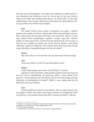 mim que sou uma desgraçada, e não olhes com indiferença a minha queda e o
meu abandono, mas recebe-me no teu lar, no teu país, na tua casa. Assim o
desejo de ter filhos seja atendido pelos deuses e tu morras feliz! Tu não sabes
achado fizeste. Farei com que deixes de ser um homem sem descendência e far-
te-ei gerar filhos. Eu conheço esses remédios.

       Egeu
       Por muitos motivos estou pronto a conceder-te essa graça, ó mulher,
primeiro por respeito aos deuses, depois pelos filhos cuja procriação anuncias.
Que eu para isso já de todo estou sem forças. mas será assim: vindo tu ao meu
país, tentarei dar-te hospitalidade, segundo a justiça. Aqui tens, contudo,
mulher, os avisos que te dou: eu desta terra não quero levar-te, mas tu é que, se
fores por tua vontade para minha casa, ficarás livre de ofensas, e não tenhas
medo que a alguém te abandone. Por ti mesma sairás desta terra; pois até para
os que me deram a hospitalidade quero ser ileso de culpas63.

        Medeia
        Seja assim. Mas se eu tivesse disso a fé, em tudo estaria de bem contigo.

        Egeu
        Acaso não confias em mim? Ou que dificuldades existe?

       Medeia
       Confio. Mas inimiga é para mim a casa de Pélias64, e Creonte.
       Ligado por estes juramentos, ainda quando quiserem levar-me à força da
tua terra, não me abandonarias. Ao passo que, sendo o nosso acordo sé em
palavras, e sem juramento à face dos deuses, tornar-te-ias num amigo, que logo
obedeceria às proclamações do arauto65. Débil é o meu estado; para eles há
felicidade e uma casa reinante.

     Egeu
     Grande prudência mostram as tuas palavras. Mas, se assim te parece, não
me negarei a fazê-lo. Para mim é mais seguro mostrar aos inimigos que tenho
um pretexto, e a tua situação ficará mais firme. Nomeia tu primeiro os deuses.



63
   Enquanto se encontra no território de Corinto, Egeu é hóspede de Creonte, motivo por que não pode
desrespeitar as suas ordens, sem faltar à lealdade que lhe deve.
64
   A casa reinante da Tessália.
65
   O arauto que, em nome do rei de Corinto, iria reclamar a entrega de Medeia.
 