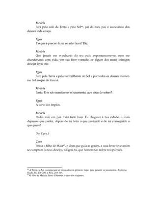 Medeia
      Jura pelo solo da Terra e pelo Sol66, pai do meu pai, e associando dos
deuses toda a raça.

        Egeu
        E o que é preciso fazer ou não fazer? Diz.

       Medeia
       Que jamais me expulsarás do teu país, espontaneamente, nem me
abandonarás com vida, por tua livre vontade, se algum dos meus inimigos
desejar levar-me.

       Egeu
       Juro pela Terra e pela luz brilhante do Sol e por todos os deuses manter-
me fiel ao que de ti ouvi.

        Medeia
        Basta. E se não mantiveres o juramento, que terás de sofrer?

        Egeu
        A sorte dos ímpios.

      Medeia
      Podes ir-te em paz. Está tudo bem. Eu chegarei à tua cidade, o mais
depressa que puder, depois de ter feito o que pretendo e de ter conseguido o
que quero!

        (Sai Egeu.)

      Coro
      Possa o filho de Maia67, o deus que guia as gentes, a casa levar-te, e assim
se cumpram os teus desejos, ó Egeu, tu, que homem tão nobre nos pareces.




66
   A Terra e o Sol costumavam ser invocados em primeiro lugar, para garantir os juramentos. Assim na
Ilíada, III. 276-280, e XIX. 258-260.
67
   O filho de Maia (e Zeus) é Hermes, o deus dos viajantes.
 