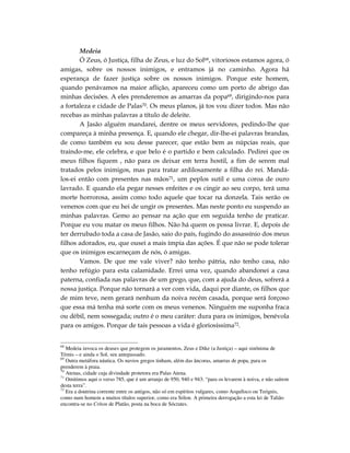 Medeia
       Ó Zeus, ó Justiça, filha de Zeus, e luz do Sol68, vitoriosos estamos agora, ó
amigas, sobre os nossos inimigos, e entramos já no caminho. Agora há
esperança de fazer justiça sobre os nossos inimigos. Porque este homem,
quando penávamos na maior aflição, apareceu como um porto de abrigo das
minhas decisões. A eles prenderemos as amarras da popa69, dirigindo-nos para
a fortaleza e cidade de Palas70. Os meus planos, já tos vou dizer todos. Mas não
recebas as minhas palavras a título de deleite.
       A Jasão alguém mandarei, dentre os meus servidores, pedindo-lhe que
compareça à minha presença. E, quando ele chegar, dir-lhe-ei palavras brandas,
de como também eu sou desse parecer, que estão bem as núpcias reais, que
traindo-me, ele celebra, e que belo é o partido e bem calculado. Pedirei que os
meus filhos fiquem , não para os deixar em terra hostil, a fim de serem mal
tratados pelos inimigos, mas para tratar ardilosamente a filha do rei. Mandá-
los-ei então com presentes nas mãos71, um peplos sutil e uma coroa de ouro
lavrado. E quando ela pegar nesses enfeites e os cingir ao seu corpo, terá uma
morte horrorosa, assim como todo aquele que tocar na donzela. Tais serão os
venenos com que eu hei de ungir os presentes. Mas neste ponto eu suspendo as
minhas palavras. Gemo ao pensar na ação que em seguida tenho de praticar.
Porque eu vou matar os meus filhos. Não há quem os possa livrar. E, depois de
ter derrubado toda a casa de Jasão, saio do país, fugindo do assassínio dos meus
filhos adorados, eu, que ousei a mais ímpia das ações. É que não se pode tolerar
que os inimigos escarneçam de nós, ó amigas.
       Vamos. De que me vale viver? não tenho pátria, não tenho casa, não
tenho refúgio para esta calamidade. Errei uma vez, quando abandonei a casa
paterna, confiada nas palavras de um grego, que, com a ajuda do deus, sofrerá a
nossa justiça. Porque não tornará a ver com vida, daqui por diante, os filhos que
de mim teve, nem gerará nenhum da noiva recém casada, porque será forçoso
que essa má tenha má sorte com os meus venenos. Ninguém me suponha fraca
ou débil, nem sossegada; outro é o meu caráter: dura para os inimigos, benévola
para os amigos. Porque de tais pessoas a vida é gloriosíssima72.


68
   Medeia invoca os deuses que protegem os juramentos, Zeus e Dike (a Justiça) – aqui sinônima de
Témis – e ainda o Sol, seu antepassado.
69
   Outra metáfora náutica. Os navios gregos tinham, além das âncoras, amarras de popa, para os
prenderem à praia.
70
   Atenas, cidade cuja divindade protetora era Palas Atena.
71
   Omitimos aqui o verso 785, que é um arranjo de 950, 940 e 943: “para os levarem à noiva, e não saírem
desta terra”.
72
   Era a doutrina corrente entre os antigos, não só em espíritos vulgares, como Arquíloco ou Teógnis,
como num homem a muitos títulos superior, como era Sólon. A primeira derrogação a esta lei de Talião
encontra-se no Críton de Platão, posta na boca de Sócrates.
 
