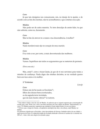 Coro
      Já que tais desígnios nos comunicaste, nós, no desejo de te ajudar, e de
acordo com as leis dos mortais, não te aconselhamos a que cometas essa ação.

      Medeia
      Não pode ser de outra maneira. Tu tens desculpa de assim falar, tu que
não sofreste, como eu, duramente.

        Coro
        Mas tu hás de atrever-te a matar a tua descendência, ó mulher?

        Medeia
        Nada morderá mais rijo no coração de meu marido.

        Coro
        E tu virás a ser, por certo, a mais desventurada das mulheres.

        Medeia
        Vamos. Supérfluos são todos os argumentos que se meterem de permeio.

        (Para uma aia.)

      Mas, anda73, corre a trazer Jasão, já que de ti nos servimos para todas a
missões de confiança. Nada digas das minhas decisões, se na verdade queres
bem aos teus amos e és mulher.

        3.º Estásimo
                                                                                              Estrofe
        Coro
        Felizes são de há muito os Erectidas74,
        filhos dos deuses bem-aventurados,
        os da sagrada terra inviolada,
        que da mais ilustre ciência75 se nutrem,

73
   Esta ordem é dada a uma das aias de Medeia. As palavras que se seguem sugerem que a encarregada do
recado seja a ama. Neste caso, seria a sua única presença em cena, depois do párodo. Anteriormente, no
verso 774, Medeia anunciara vagamente que mandaria a Jasão algum dentes os seus servidores.
74
   O Coro cana o elogio de Atenas, a hospitaleira metrópole das artes e da ciência, onde Medeia vai
habitar.
Os atenienses intitulavam-se Erectidas, como descendentes de Erecteu, fundador mítico da sua cidade, o
qual nascera da Terra. O conhecido templo da Acrópole dedicado a Erecteu só acabou de se construir em
409 a.C., vinte e dois anos depois de estreada a peça.
 