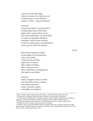 e pelo ar do mais belo fulgor
        movem seu passo leve, onde uma vez
        as Musas puras, as nove Piérides,
        criaram – é fama – a loura Harmonia76.

        Antístrofe
        E dizem que Cípria77 ao pé do Cefiso78
        das belas águas que ela faz brotar,
        largou sobre o país as brisas suaves
        dos ventos moderados79; de róseas flores
        as comas com grinaldas odoríferas
        enfeitadas, como é do seu costume,
        à Ciência mandou, para a acompanharem,
        os Eros que da Arte80 são estímulo.

                                                                                                  Estrofe
        Mas dos rios sagrados a cidade,
        ou de amigos a terra hospitaleira,
        como há de receber
        a mãe que mata os filhos,
        ímpia entre os demais?
        Olha o golpe nos filhos,
        olha o crime que fazes!
        Nós te suplicamos e te imploramos:
        Não mates os teus filhos!

        Antístrofe
        Onde a coragem na alma e na mão
        terás, dos filhos contra o coração,
        com audácia tremenda?
        Como, volvendo os olhos,
        a teus filhos, sem lágrimas,

75
   Aqui “ciência” traduz o grego sophia, que designa o conhecimento das letras e das artes.
76
   A união das Nove Musas, patronas de todas as formas de sophia, produz a harmonia.
77
   Um dos nomes de Afrodite, por ter abordado primeiro a ilha de Chipre, quando nasceu das águas do
mar (outra versão da lenda refere o mesmo com relação a Citera, donde o epíteto Citereia.)
78
   O Cefiso era um dos rios de Atenas. No verso 846 alude-se de novo a ele, bem como ao Ilisso.
79
   Exaltação do clima de Atenas, como causa da sua excelência.
80
   Afirma-se nestes versos que Afrodite mandou os Amores, bem como a Ciência (Sophia), pois todos
juntos levam à excelência na poesia, na música, na filosofia. É essa superioridade (em grego, arete) que,
por esse motivo, aqui traduzimos por “arte”.
 