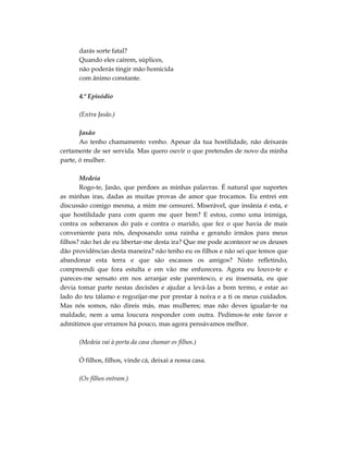 darás sorte fatal?
      Quando eles caírem, súplices,
      não poderás tingir mão homicida
      com ânimo constante.

      4.º Episódio

      (Entra Jasão.)

       Jasão
       Ao tenho chamamento venho. Apesar da tua hostilidade, não deixarás
certamente de ser servida. Mas quero ouvir o que pretendes de novo da minha
parte, ó mulher.

       Medeia
       Rogo-te, Jasão, que perdoes as minhas palavras. É natural que suportes
as minhas iras, dadas as muitas provas de amor que trocamos. Eu entrei em
discussão comigo mesma, a mim me censurei. Miserável, que insânia é esta, e
que hostilidade para com quem me quer bem? E estou, como uma inimiga,
contra os soberanos do país e contra o marido, que fez o que havia de mais
conveniente para nós, desposando uma rainha e gerando irmãos para meus
filhos? não hei de eu libertar-me desta ira? Que me pode acontecer se os deuses
dão providências desta maneira? não tenho eu os filhos e não sei que temos que
abandonar esta terra e que são escassos os amigos? Nisto refletindo,
compreendi que fora estulta e em vão me enfurecera. Agora eu louvo-te e
pareces-me sensato em nos arranjar este parentesco, e eu insensata, eu que
devia tomar parte nestas decisões e ajudar a levá-las a bom termo, e estar ao
lado do teu tálamo e regozijar-me por prestar à noiva e a ti os meus cuidados.
Mas nós somos, não direis más, mas mulheres; mas não deves igualar-te na
maldade, nem a uma loucura responder com outra. Pedimos-te este favor e
admitimos que erramos há pouco, mas agora pensávamos melhor.

      (Medeia vai à porta da casa chamar os filhos.)

      Ó filhos, filhos, vinde cá, deixai a nossa casa.

      (Os filhos entram.)
 