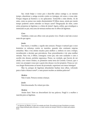 Saí, vinde beijar o vosso pai e dizer-lhe adeus comigo e, ao mesmo
tempo, abandonai a antiga aversão contra os inimigos, tal como a vossa mãe.
Porque tréguas já fizemos e a ira aplacamos. Tomai-lhe a mão direita. Ai de
mim, como eu penso nos males dissimulados! Ó filhos meus, ainda por muito
tempo podereis assim estender os braços caros? Desgraçada de mim, como
estou propensa às lágrimas e a cheia de temor! Agora, enfim, que erradiquei a
inimizade ao pai, esta cena de ternura encheu-me os olhos de lágrimas.

      Coro
      Também a mim aos olhos vem um pranto vivo. Oxalá o mal não avance
mais do que agora.

       Jasão
       Isso louvo, ó mulher, e aquilo não censuro. Porque é natural que o sexo
feminino se enfureça contra os maridos, quando eles contraem núpcias
estranhas. Mas o teu ânimo mudou para melhor e, embora só com o tempo,
reconheceste a decisão que prevaleceu. Esse procedimento é de uma mulher
sensata. Para vós, ó filhos, conseguiu vosso pai, não sem cuidados e com o
auxílio dos deuses, perfeita segurança. Penso, na verdade, que haveis de ser
ainda, com vossos irmãos, os primeiros nesta terra de Corinto. Crescei, que o
resto vos arranjará vosso pai e quem dos deuses vos for propício. Possa eu ver-
vos chegar florescentes ao termo da juventude, superiores aos meus inimigos!
       Mas tu, porque de lágrimas abundantes banhas teus olhos, volvendo
para o lado o branco rosto81, e sem prazer recebes as minhas palavras?

        Medeia
        Não é nada. Pensava nestas crianças.

        Jasão
        Está descansada. Eu velarei por elas.

      Medeia
      Assim farei. Nem eu desconfiarei da tua palavra. Frágil é a mulher e
nascida para as lágrimas.




81
  As lágrimas de Medeia, só agora são notadas por Jasão. Na ausência do jogo fisionômico no teatro
grego (impossibilitado pelas máscaras), os sinais externos de emoção Te6m de ser dados pelo próprio
texto.
 