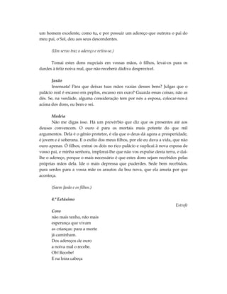 um homem excelente, como tu, e por possuir um adereço que outrora o pai do
meu pai, o Sol, deu aos seus descendentes.

      (Um servo traz o adereço e retira-se.)

      Tomai estes dons nupciais em vossas mãos, ó filhos, levai-os para os
dardes à feliz noiva real, que não receberá dádiva desprezível.

       Jasão
       Insensata! Para que deixas tuas mãos vazias desses bens? Julgas que o
palácio real é escasso em peplos, escasso em ouro? Guarda essas coisas; não as
dês. Se, na verdade, alguma consideração tem por nós a esposa, colocar-nos-á
acima dos dons, eu bem o sei.

       Medeia
       Não me digas isso. Há um provérbio que diz que os presentes até aos
deuses convencem. O ouro é para os mortais mais potente do que mil
argumentos. Dela é o gênio protetor, é ela que o deus dá agora a prosperidade,
é jovem e é soberana. E o exílio dos meus filhos, por ele eu dava a vida, que não
ouro apenas. Ó filhos, entrai os dois no rico palácio e suplicai à nova esposa de
vosso pai, e minha senhora, implorai-lhe que não vos expulse desta terra, e dai-
lhe o adereço, porque o mais necessário é que estes dons sejam recebidos pelas
próprias mãos dela. Ide o mais depressa que puderdes. Sede bem recebidos,
para serdes para a vossa mãe os arautos da boa nova, que ela anseia por que
aconteça.

      (Saem Jasão e os filhos.)

      4.º Estásimo
                                                                          Estrofe
      Coro
      não mais tenho, não mais
      esperança que vivam
      as crianças: para a morte
      já caminham.
      Dos adereços de ouro
      a noiva mal o recebe.
      Oh! Recebe!
      E na loira cabeça
 